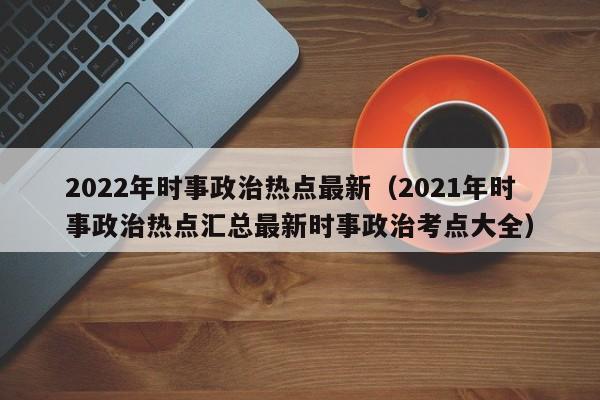 2022年时事政治热点最新（2021年时事政治热点汇总最新时事政治考点大全）