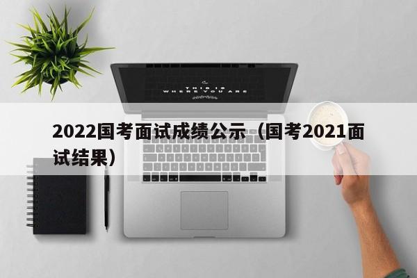 2022国考面试成绩公示（国考2021面试结果）