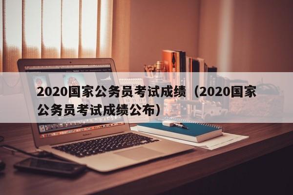 2020国家公务员考试成绩（2020国家公务员考试成绩公布）