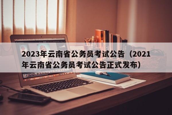 2023年云南省公务员考试公告（2021年云南省公务员考试公告正式发布）