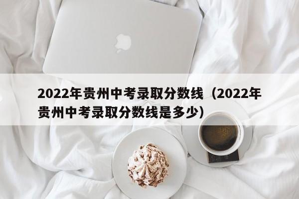 2022年贵州中考录取分数线（2022年贵州中考录取分数线是多少）